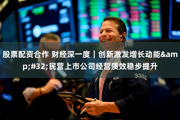股票配资合作 财经深一度｜创新激发增长动能&#32;民营上市公司经营质效稳步提升