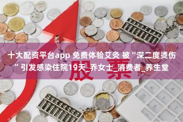 十大配资平台app 免费体验艾灸 被“深二度烫伤”引发感染住院19天_乔女士_消费者_养生堂