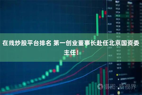 在线炒股平台排名 第一创业董事长赴任北京国资委主任！