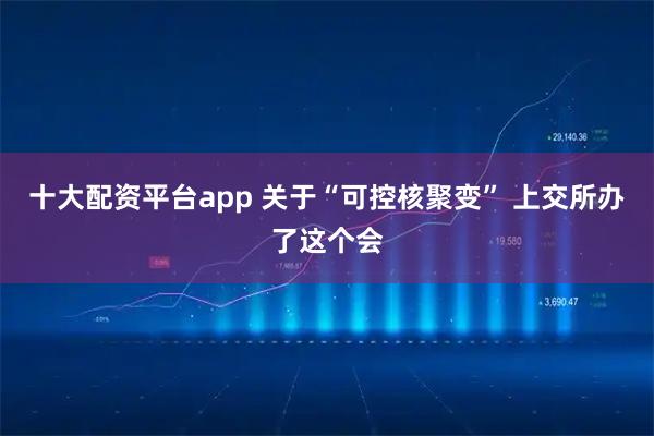 十大配资平台app 关于“可控核聚变” 上交所办了这个会