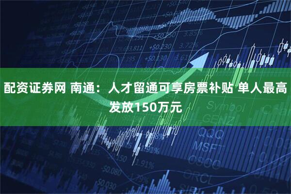 配资证券网 南通：人才留通可享房票补贴 单人最高发放150万元
