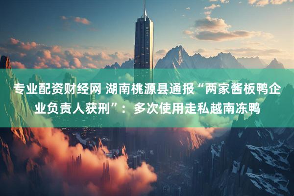 专业配资财经网 湖南桃源县通报“两家酱板鸭企业负责人获刑”：多次使用走私越南冻鸭