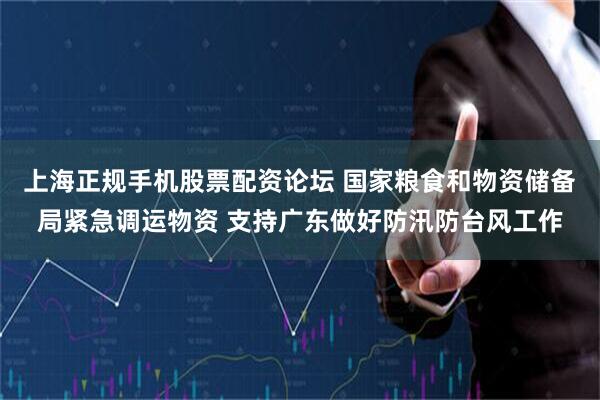 上海正规手机股票配资论坛 国家粮食和物资储备局紧急调运物资 支持广东做好防汛防台风工作
