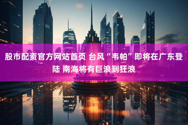 股市配资官方网站首页 台风“韦帕”即将在广东登陆 南海将有巨浪到狂浪