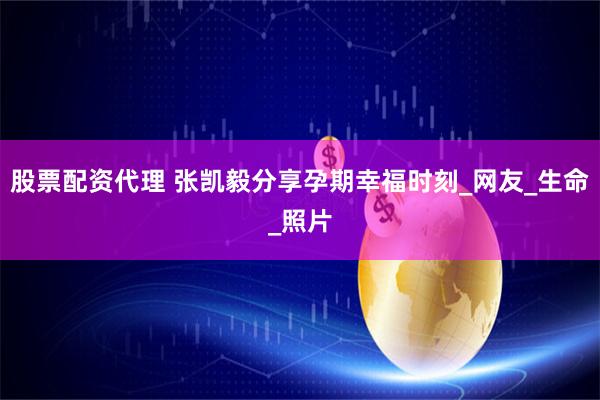 股票配资代理 张凯毅分享孕期幸福时刻_网友_生命_照片