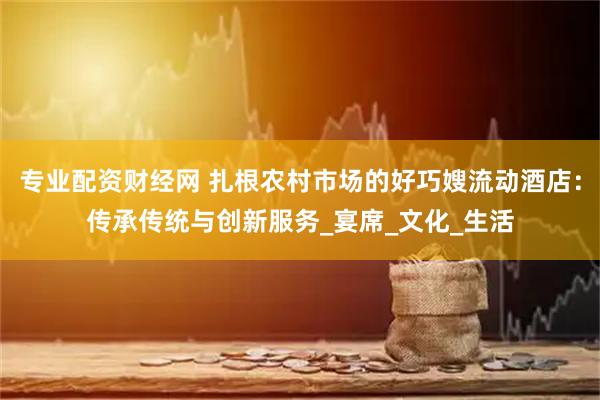 专业配资财经网 扎根农村市场的好巧嫂流动酒店：传承传统与创新服务_宴席_文化_生活