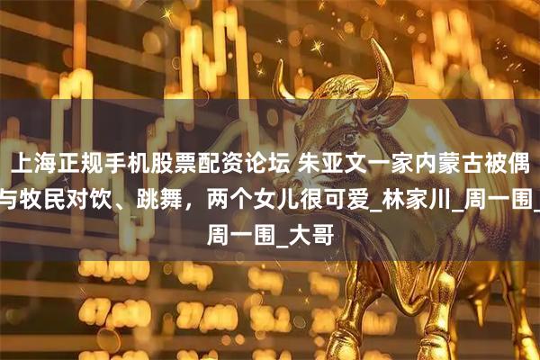 上海正规手机股票配资论坛 朱亚文一家内蒙古被偶遇，与牧民对饮、跳舞，两个女儿很可爱_林家川_周一围_大哥