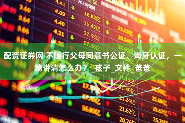 配资证券网 不随行父母同意书公证、海牙认证，一篇讲清怎么办？_孩子_文件_爸爸