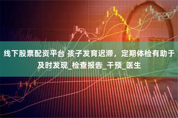 线下股票配资平台 孩子发育迟滞，定期体检有助于及时发现_检查报告_干预_医生