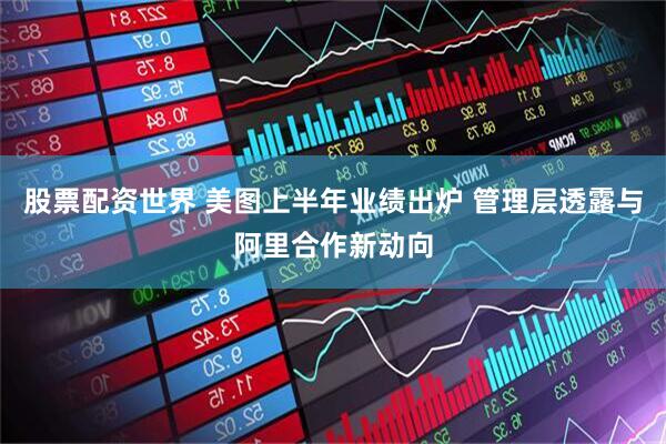 股票配资世界 美图上半年业绩出炉 管理层透露与阿里合作新动向