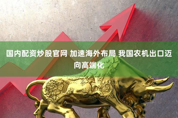 国内配资炒股官网 加速海外布局 我国农机出口迈向高端化