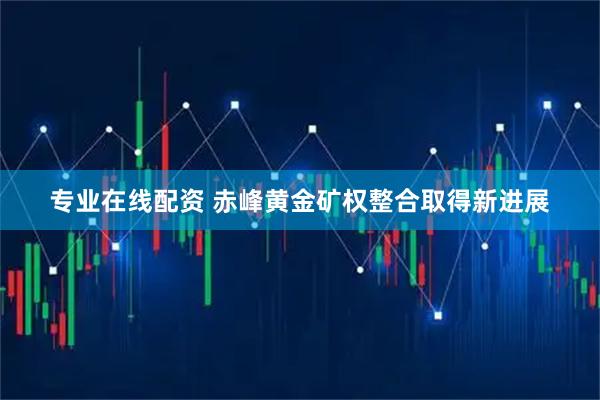 专业在线配资 赤峰黄金矿权整合取得新进展
