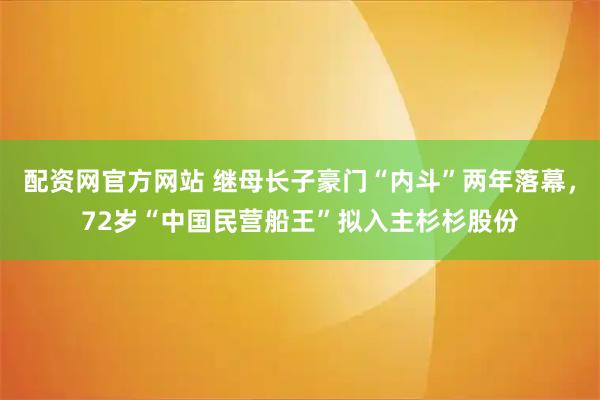 配资网官方网站 继母长子豪门“内斗”两年落幕，72岁“中国民营船王”拟入主杉杉股份