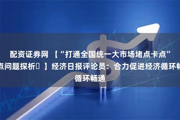 配资证券网 【“打通全国统一大市场堵点卡点”热点问题探析⑭】经济日报评论员：合力促进经济循环畅通