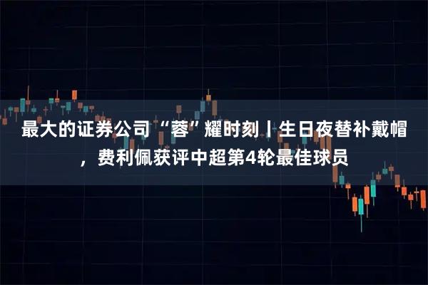 最大的证券公司 “蓉”耀时刻丨生日夜替补戴帽，费利佩获评中超第4轮最佳球员