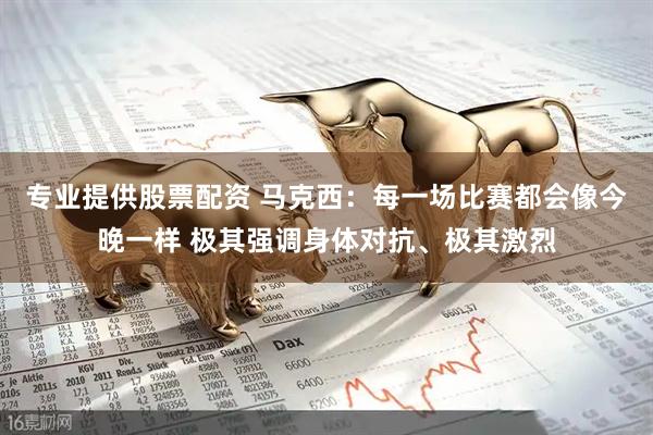 专业提供股票配资 马克西：每一场比赛都会像今晚一样 极其强调身体对抗、极其激烈